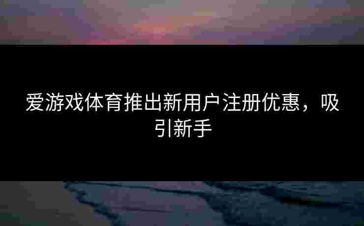 爱游戏体育推出新用户注册优惠，吸引新手