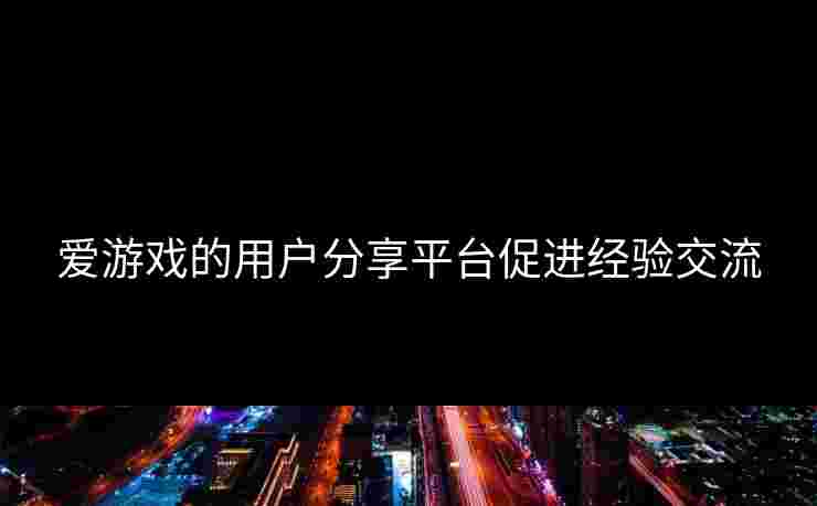 爱游戏的用户分享平台促进经验交流