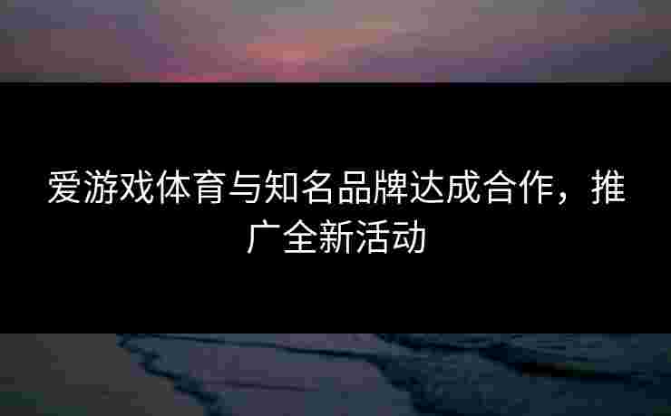 爱游戏体育与知名品牌达成合作，推广全新活动